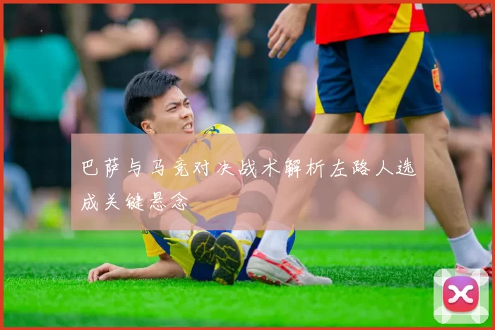 巴萨与马竞对决战术解析左路人选成关键悬念