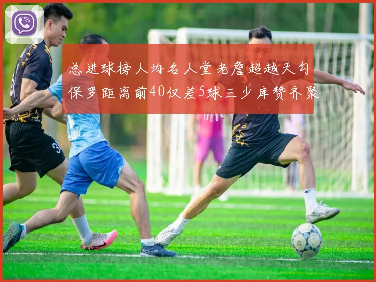 总进球榜人均名人堂老詹超越天勾保罗距离前40仅差5球三少库赞齐聚榜单