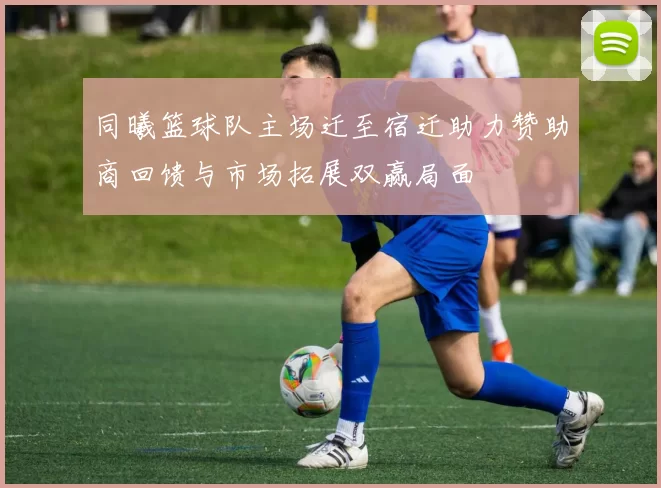 同曦篮球队主场迁至宿迁助力赞助商回馈与市场拓展双赢局面