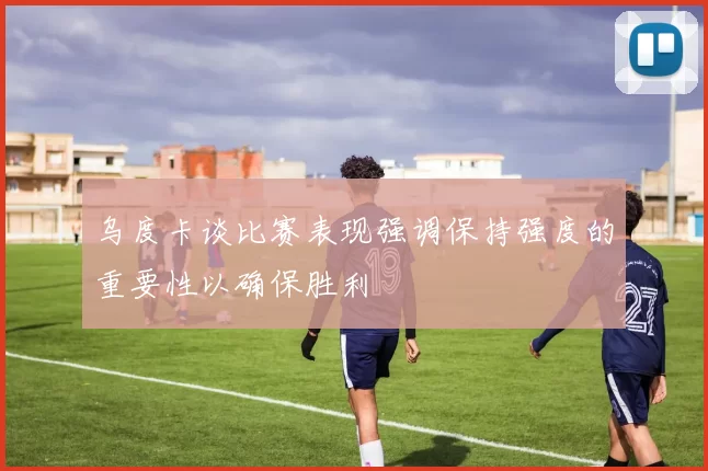 乌度卡谈比赛表现强调保持强度的重要性以确保胜利