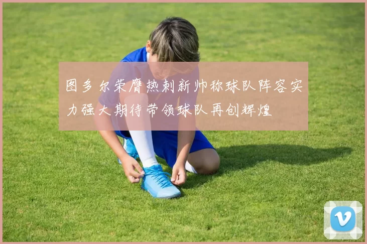 图多尔荣膺热刺新帅称球队阵容实力强大期待带领球队再创辉煌