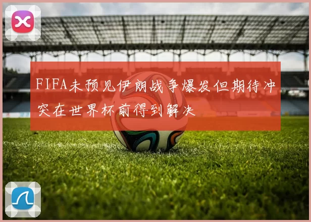 FIFA未预见伊朗战争爆发但期待冲突在世界杯前得到解决