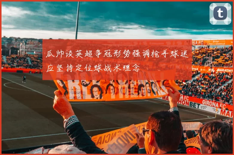 瓜帅谈英超争冠形势强调枪手球迷应坚持定位球战术理念