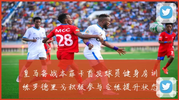 皇马备战本菲卡首发球员健身房训练罗德里戈积极参与合练提升状态