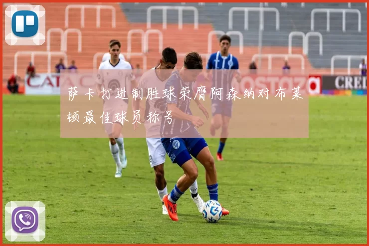 萨卡打进制胜球荣膺阿森纳对布莱顿最佳球员称号
