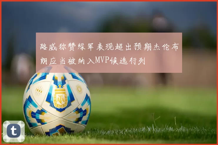 路威称赞绿军表现超出预期杰伦布朗应当被纳入MVP候选行列