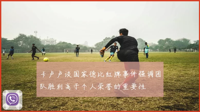 卡卢卢谈国家德比红牌事件强调团队胜利高于个人荣誉的重要性
