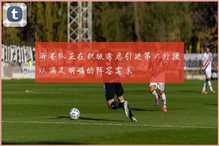 海港队正在积极考虑引进第六外援以满足明确的阵容需求