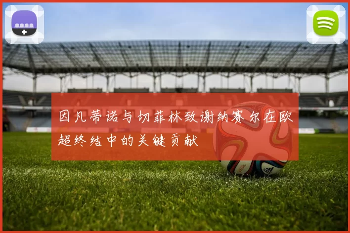 因凡蒂诺与切菲林致谢纳赛尔在欧超终结中的关键贡献