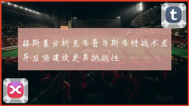 赫斯基分析克洛普与斯洛特战术差异后场建设更具挑战性
