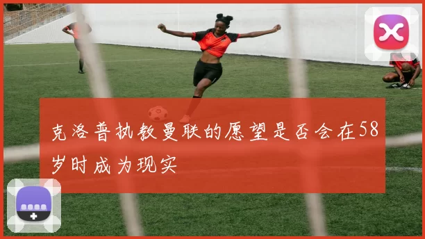 克洛普执教曼联的愿望是否会在58岁时成为现实