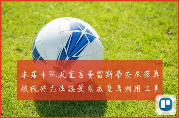 本菲卡队友直言普雷斯蒂安尼若真歧视将无法接受或成皇马利用工具