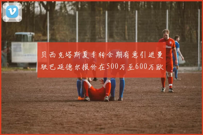 贝西克塔斯夏季转会期有意引进曼联巴延德尔报价在500万至600万欧元之间