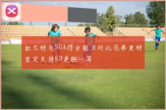 杜兰特与SGA得分能力对比范弗里特坚定支持KD更胜一筹