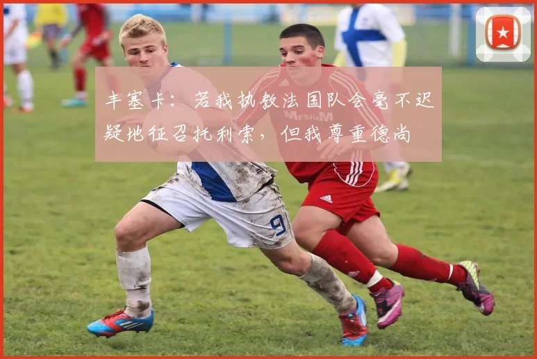 丰塞卡：若我执教法国队会毫不迟疑地征召托利索，但我尊重德尚
