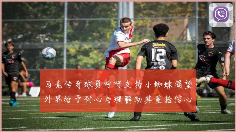马竞传奇球员呼吁支持小蜘蛛渴望外界给予耐心与理解助其重拾信心