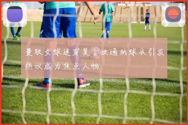 曼联女球迷穿复古坎通纳球衣引发热议成为焦点人物