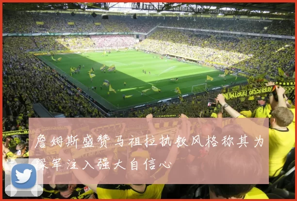 詹姆斯盛赞马祖拉执教风格称其为绿军注入强大自信心