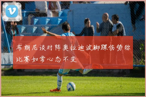 布朗尼谈对阵奥拉迪波脚踝伤势称比赛如常心态不变
