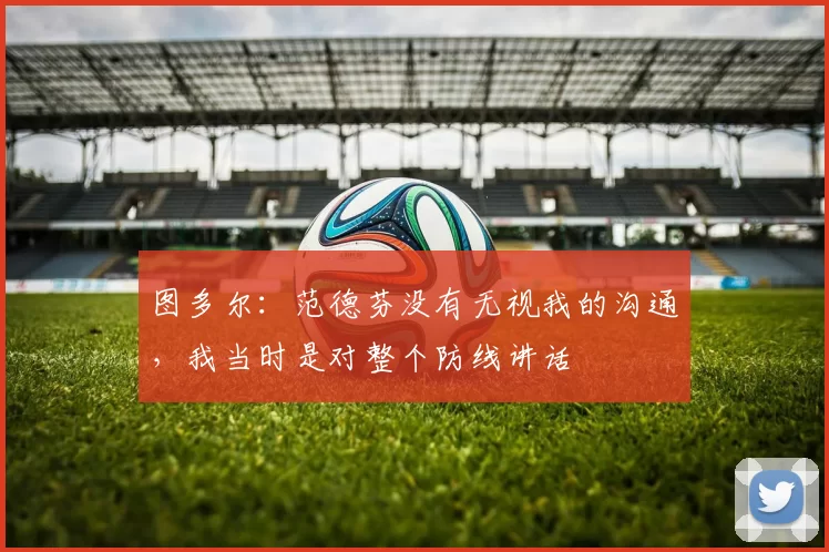 图多尔：范德芬没有无视我的沟通，我当时是对整个防线讲话