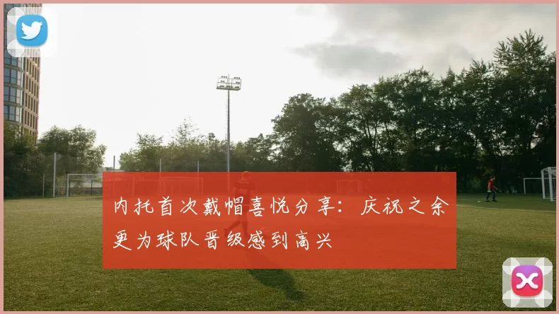 内托首次戴帽喜悦分享：庆祝之余更为球队晋级感到高兴