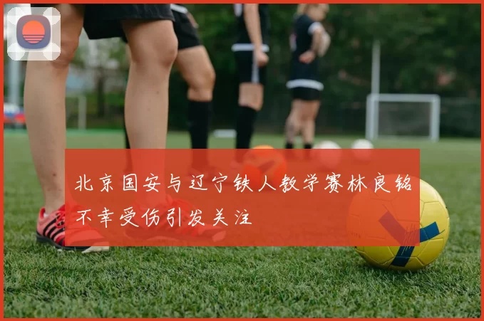 北京国安与辽宁铁人教学赛林良铭不幸受伤引发关注