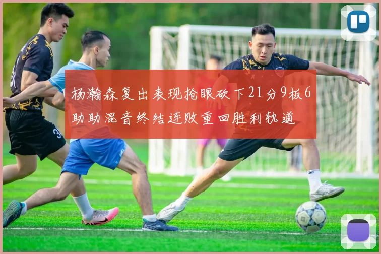 杨瀚森复出表现抢眼砍下21分9板6助助混音终结连败重回胜利轨道